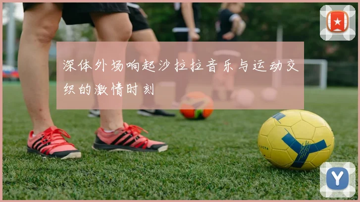 深体外场响起沙拉拉音乐与运动交织的激情时刻