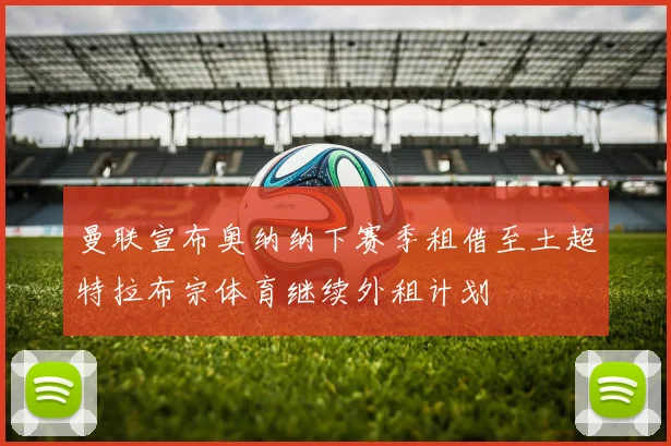 曼联宣布奥纳纳下赛季租借至土超特拉布宗体育继续外租计划