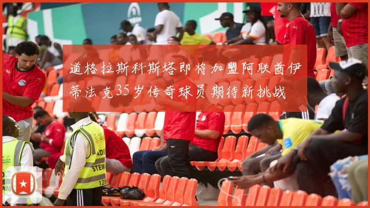 道格拉斯科斯塔即将加盟阿联酋伊蒂法克35岁传奇球员期待新挑战
