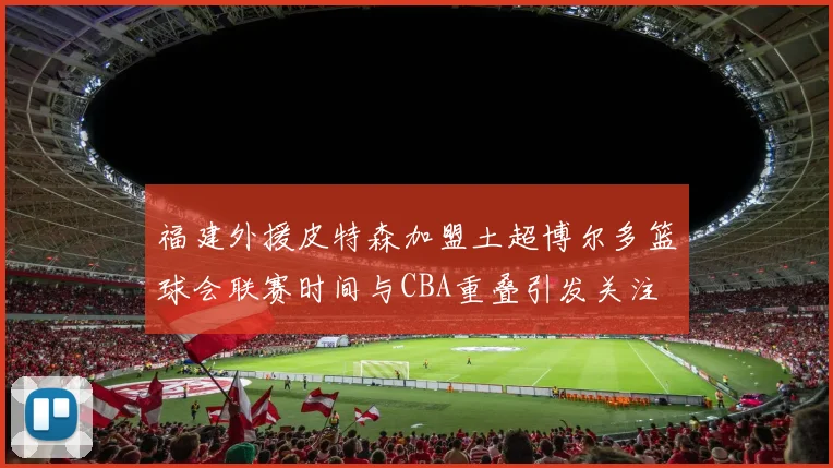 福建外援皮特森加盟土超博尔多篮球会联赛时间与CBA重叠引发关注