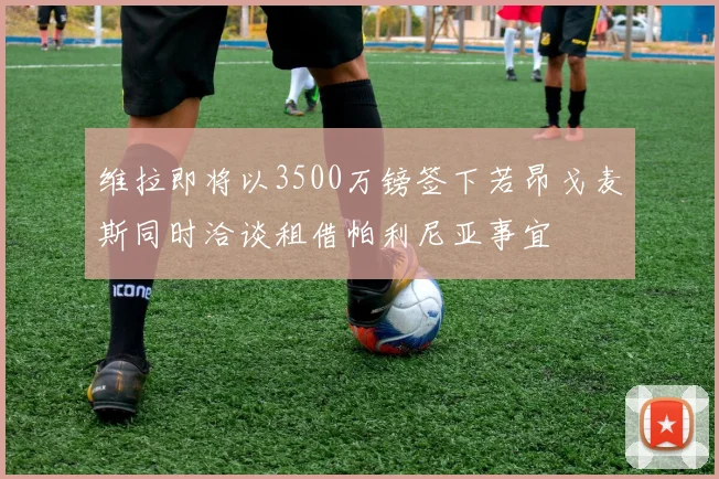 维拉即将以3500万镑签下若昂戈麦斯同时洽谈租借帕利尼亚事宜