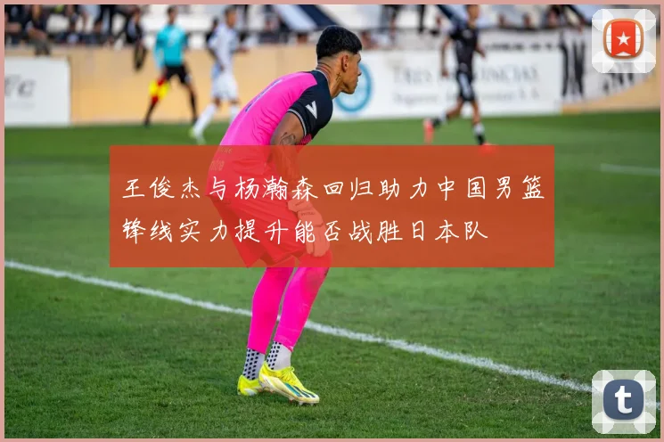 王俊杰与杨瀚森回归助力中国男篮锋线实力提升能否战胜日本队