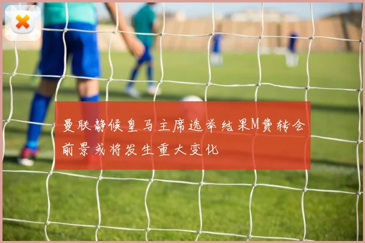 曼联静候皇马主席选举结果M费转会前景或将发生重大变化