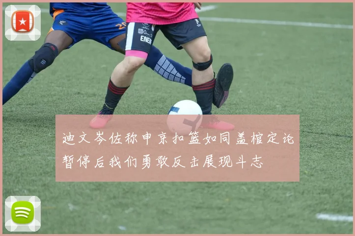 迪文岑佐称申京扣篮如同盖棺定论暂停后我们勇敢反击展现斗志