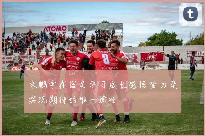 朱鹏宇在国足学习成长感悟努力是实现期待的唯一途径