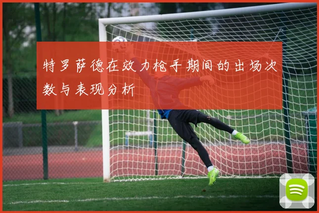 特罗萨德在效力枪手期间的出场次数与表现分析