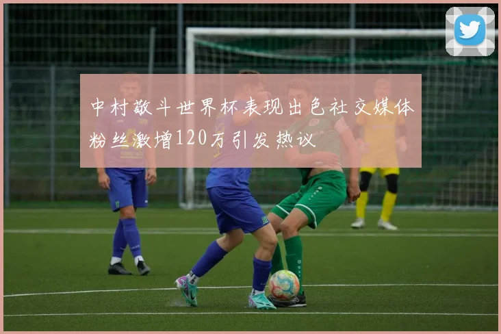 中村敬斗世界杯表现出色社交媒体粉丝激增120万引发热议