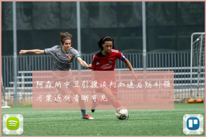 阿森纳中卫引援谈判加速后防补强方案逐渐清晰可见