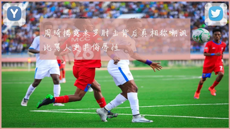 周琦揭露米罗肘击背后真相称嘲讽比骂人更具侮辱性