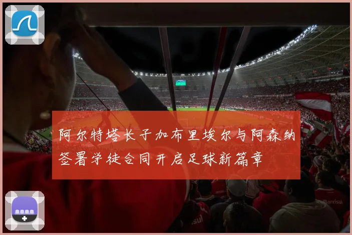 阿尔特塔长子加布里埃尔与阿森纳签署学徒合同开启足球新篇章
