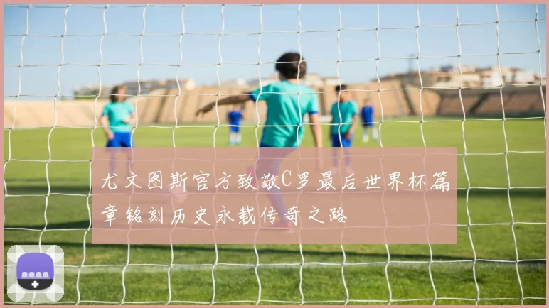 尤文图斯官方致敬C罗最后世界杯篇章铭刻历史永载传奇之路