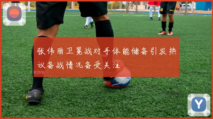 张伟丽卫冕战对手体能储备引发热议备战情况备受关注