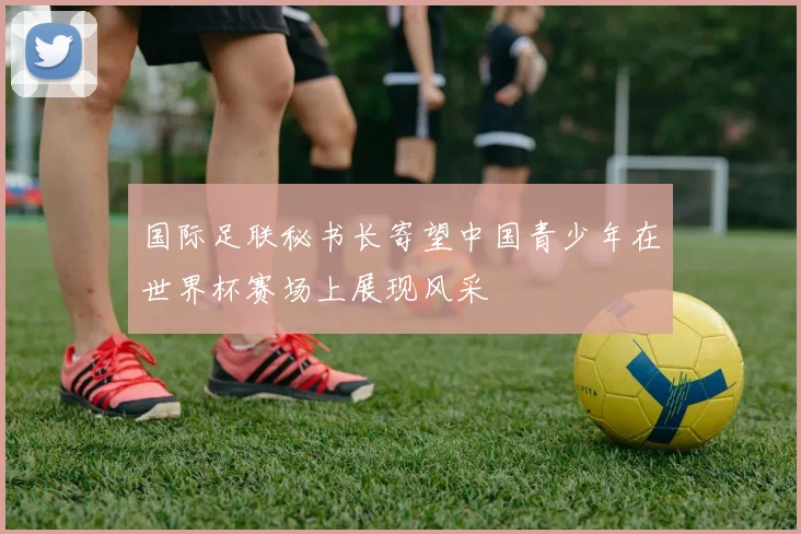 国际足联秘书长寄望中国青少年在世界杯赛场上展现风采