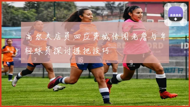高尔夫店员回应费城传闻老詹与年轻球员探讨握把技巧
