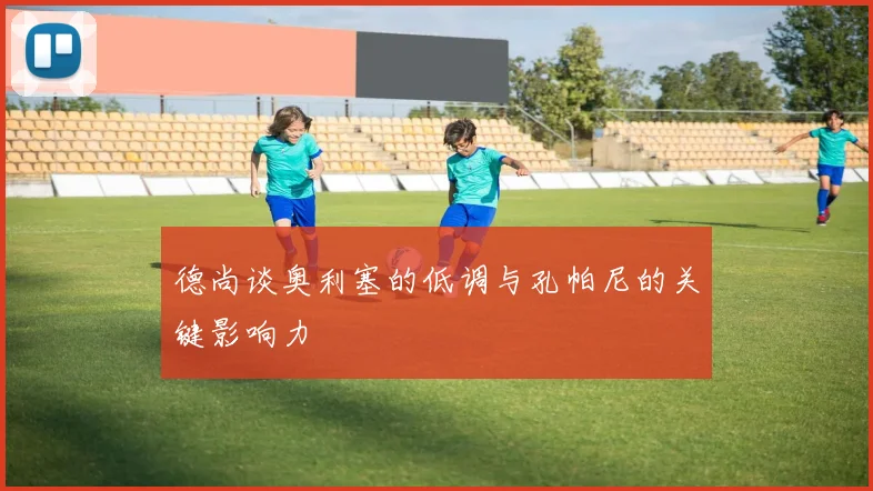 德尚谈奥利塞的低调与孔帕尼的关键影响力