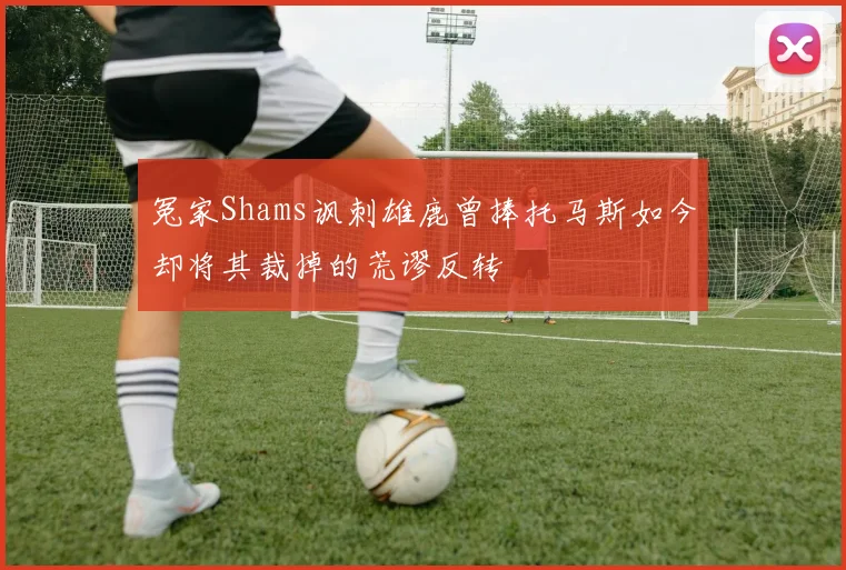 冤家Shams讽刺雄鹿曾捧托马斯如今却将其裁掉的荒谬反转