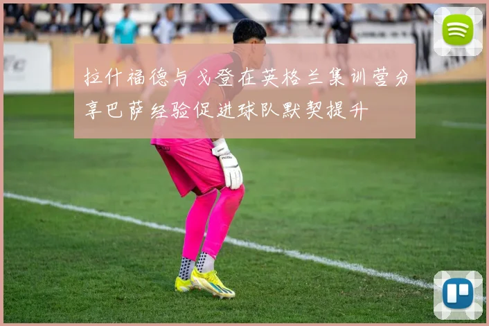 拉什福德与戈登在英格兰集训营分享巴萨经验促进球队默契提升