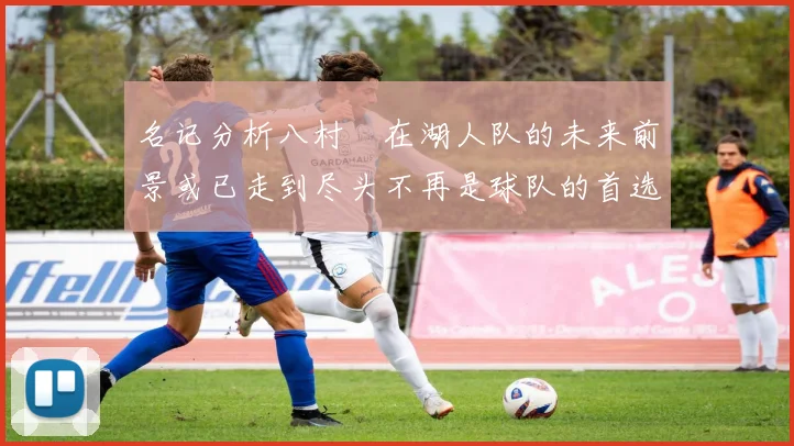 名记分析八村塁在湖人队的未来前景或已走到尽头不再是球队的首选目标