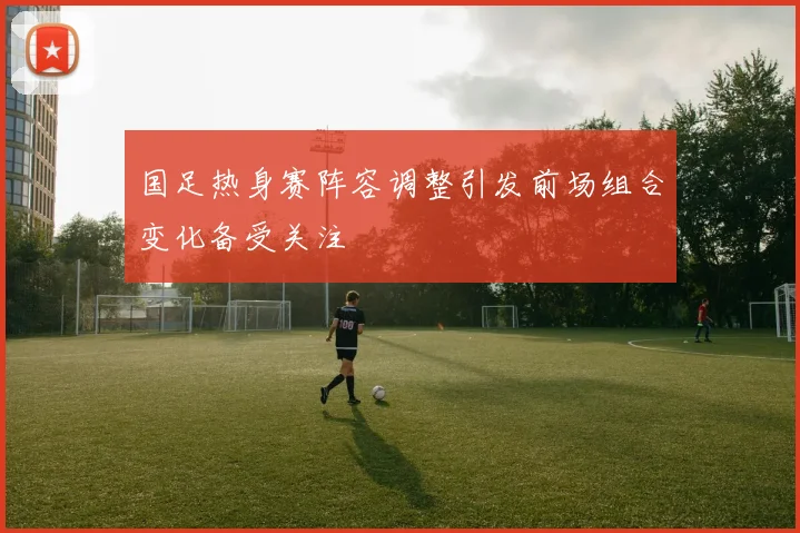 国足热身赛阵容调整引发前场组合变化备受关注