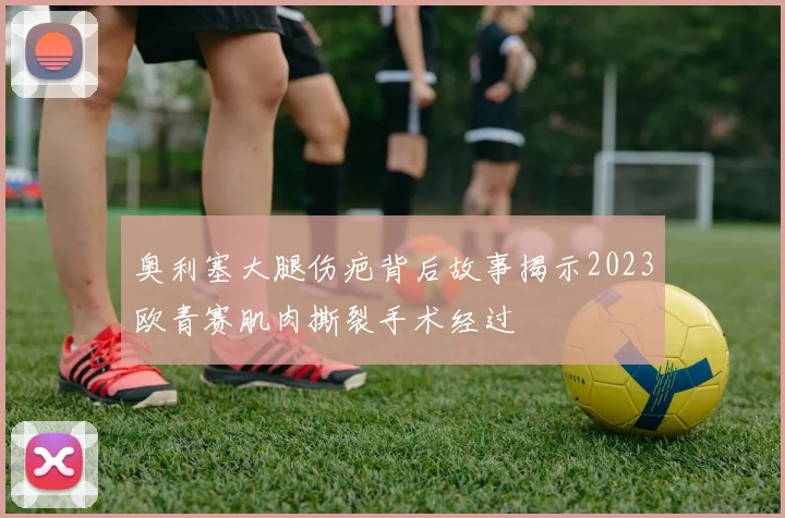 奥利塞大腿伤疤背后故事揭示2023欧青赛肌肉撕裂手术经过