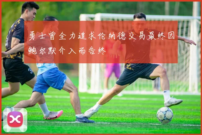 勇士曾全力追求伦纳德交易最终因鲍尔默介入而告终