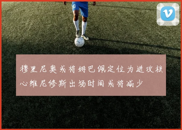 穆里尼奥或将姆巴佩定位为进攻核心维尼修斯出场时间或将减少