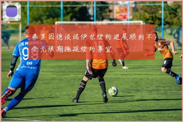 弗罗因德谈诺伊尔续约进展顺利不会无限期拖延续约事宜