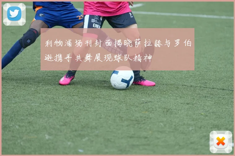 利物浦场刊封面揭晓萨拉赫与罗伯逊携手共舞展现球队精神