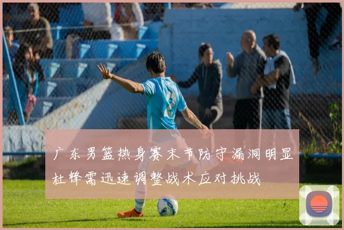 广东男篮热身赛末节防守漏洞明显杜锋需迅速调整战术应对挑战